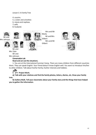 41
Lesson 3. A Family Tree
4. cousins.
5. a sister and a brother.
6. nieces and nephew.
7. wife.
8. husband.
Mr and
Mrs Tyler
Mr and
Mrs Johnson
Mrs and Mr
Marks
Mr and Mrs
Gilbert
Mrs and Mr
Gilbert
Conversation Lab
Read and act out the situations.
1. You are at the International Summer Camp. There are many children from different countries
there. They can speak English. Your friend doesn't know English well. You want to introduce him/her
to other children. Talk about his/her family, his/her interests and hobbies.
5 м^г Project Work.
a) Talk with your relatives and find the family photos, letters, diaries, etc. Draw your family
tree.
b) Gallery Walk. Tell your classmates about your family story and the things that have helped
you to gather the information.
Mr and
Mrs Johnson
 