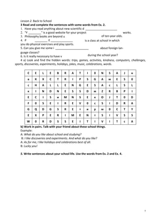 7
Lesson 2. Back to School
3 Read and complete the sentences with some words from Ex. 2.
1. Have you read anything about new scientific d ____________________
2. "Y ________" is a good website for your project works.
3. Philosophy books are beyond u
4. P ________ E ______________
you do physical exercises and play sports.
5. Can you give me some і _____________________
guage classes?
6. Is it really necessary to have v
4 a) Look and find the hidden words: trips, games, activities, kindness, computers, challenges,
sports, discoveries, experiments, holidays, jokes, music, celebrations, words.
С Е L Е В R А Т I 0 N S А J н
в К X С Т R I Р S G А м Е S 0
с Н А L L Е N G Е S А с L S L
к I N D N Е S S D м Z R В Р I
Е С I S и М N S Е к О J Т 0 D
F 0 S Е I R Е V 0 с S I D R А
G Q D G S R Е т и р м 0 С Т Y
Е X Р Е R I М Е N т S I V S S
W 0 R D S S Е I Т I V I Т с А
b) Work in pairs. Talk with your friend about these school things.
Example:
A: What do you like about school and studying?
B: I like discoveries and experiments. And what do you like?
A: As for me, I like holidays and celebrations best of all.
B: Lucky you!
5. Write sentences about your school life. Use the words from Ex. 2 and Ex. 4.
of ten-year olds.
is a class at school in which
about foreign lan-
during the school year?
 
