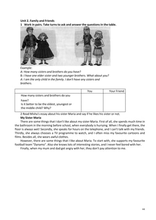 44
Unit 2. Family and Friends
1 Work in pairs. Take turns to ask and answer the questions in the table.
Example:
A: How many sisters and brothers do you have?
B: I have one elder sister and two younger brothers. What about you?
A: I am the only child in the family. I don't have any sisters and
brothers.
You Your Friend
How many sisters and brothers do you
have?
Is it better to be the eldest, youngest or
the middle child? Why?
2 Read Misha's essay about his sister Maria and say if he likes his sister or not.
My Sister Maria
There are some things that I don't like about my sister Maria. First of all, she spends much time in
the bathroom in the morning before school, when everybody is hurrying. When I finally get there, the
floor is always wet! Secondly, she speaks for hours on the telephone, and I can't talk with my friends.
Thirdly, she always chooses a TV programme to watch, and I often miss my favourite cartoons and
films. Besides all, she wears awful clothes.
However, there are some things that I like about Maria. To start with, she supports my favourite
football team "Dynamo". Also she knows lots of interesting stories, and I never feel bored with her.
Finally, when my mum and dad get angry with her, they don't pay attention to me.
 