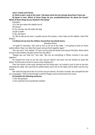 52
Unit 2. Family and Friends
a) Work in pairs. Look at the notes. Talk about what Ann has already done/hasn't done yet.
b) Speak in class. Which of these things do you usually/often/never do about the house?
Which of these things do you like/don't like doing?
Examples:
1) A: Has Ann taken the rubbish out of
the house?
B: Yes, she has. Has she taken the dog
out for a walk?
A: No, she hasn't.
2) / like to tidy up my room. I usually vacuum the carpets. I never take out the rubbish. I don't like
doing it.
2 a) Read and say how the children shared their household chores.
Saturday Chores
"I'm glad it's Saturday," Dan said to Ann as he sat at the table. "I am going to work on these
walkie-talkies. Now I can take them apart and put them together again."
"No, you can't," Ann replied. "It's your turn to wash the dishes and vacuum the floor. Mum wants
to have it done before she gets home from the office."
"Maybe you can help me," Dan said. "We can do everything in fifteen minutes if we work
together."
He showed Ann how to use the new vacuum cleaner and went into the kitchen to wash the
dishes. He felt lucky to have his cousin sister helping him.
Then Dan heard a loud noise coming from the living room. He rushed in just in time to see Ann
sweeping the table. Dan saw that his walkie-talkies were still on the table, but he didn't see the tiny
screws.
Dan took the bag full of dirt out of the vacuum cleaner. He took it outside. Dan dumped the dirt
on a newspaper. Then he felt through it with his fingers until he found each tiny screw.
b) Complete the following sentences.
1. Dan was going to
2. Ann said that mum wanted the children
 