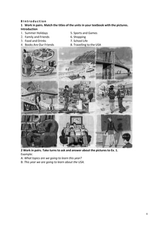 8
8 I n t r o d u c t i o n
1 Work in pairs. Match the titles of the units in your textbook with the pictures.
Introduction
1. Summer Holidays 5. Sports and Games
2. Family and Friends 6. Shopping
3. Food and Drinks 7. School Life
4. Books Are Our Friends 8. Travelling to the USA
2 Work in pairs. Take turns to ask and answer about the pictures to Ex. 1.
Example:
A: What topics are we going to learn this year?
B: This year we are going to learn about the USA.
 