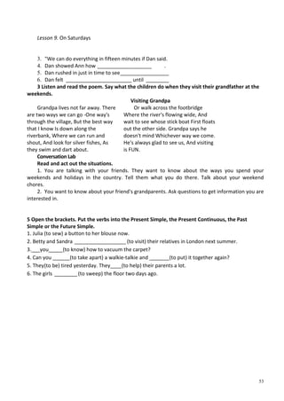 53
Lesson 9. On Saturdays
3. "We can do everything in fifteen minutes if Dan said.
4. Dan showed Ann how ___________________ .
5. Dan rushed in just in time to see_________________
6. Dan felt _______________________ until ________
3 Listen and read the poem. Say what the children do when they visit their grandfather at the
weekends.
Visiting Grandpa
Grandpa lives not far away. There
are two ways we can go -One way's
through the village, But the best way
that I know Is down along the
riverbank, Where we can run and
shout, And look for silver fishes, As
they swim and dart about.
Conversation Lab
Or walk across the footbridge
Where the river's flowing wide, And
wait to see whose stick boat First floats
out the other side. Grandpa says he
doesn't mind Whichever way we come.
He's always glad to see us, And visiting
is FUN.
Read and act out the situations.
1. You are talking with your friends. They want to know about the ways you spend your
weekends and holidays in the country. Tell them what you do there. Talk about your weekend
chores.
2. You want to know about your friend's grandparents. Ask questions to get information you are
interested in.
5 Open the brackets. Put the verbs into the Present Simple, the Present Continuous, the Past
Simple or the Future Simple.
1. Julia (to sew) a button to her blouse now.
2. Betty and Sandra __________________ (to visit) their relatives in London next summer.
3.___you_____(to know) how to vacuum the carpet?
4. Can you ______(to take apart) a walkie-talkie and _______(to put) it together again?
5. They(to be) tired yesterday. They____(to help) their parents a lot.
6. The girls ________(to sweep) the floor two days ago.
 