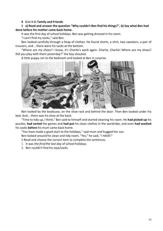 54
4 U n i t 2. Family and Friends
1 a) Read and answer the question "Why couldn't Ben find his things?", b) Say what Ben had
done before his mother came back home.
It was the first day of school holidays. Ben was getting dressed in his room.
"I can't find my socks," said Ben.
Ben looked carefully through a heap of clothes. He found shorts, a shirt, two sweaters, a pair of
trousers, and... there were his socks at the bottom.
"Where are my shoes? I know, it's Charlie's work again. Charlie, Charlie! Where are my shoes?
Did you play with them yesterday?" the boy shouted.
A little puppy ran to the bedroom and looked at Ben in surprise.
Ben looked by the bookcase, on the shoe rack and behind the door. Then Ben looked under his
bed. And... there was his shoe at the back.
"Time to tidy up, I think," Ben said to himself and started cleaning his room. He had picked up his
puzzles, had sorted the games and had put his clean clothes in the wardrobe, and even had washed
his socks before his mum came back home.
"You have made a good start to the holidays," said mum and hugged her son.
Ben looked around his clean and tidy room. "Yes," he said, "I HAVE!"
2 Read and choose the correct item to complete the sentences.
1. It was the first/the last day of school holidays.
2. Ben couldn't find his toys/socks.
 