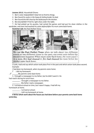 55
Lessons 10-11. Household Chores
3. Ben's sister helped/didn't help him to find his things.
4. Ben found his socks in the heap of clothes/under his bed.
5. Ben found the left shoe by the bookcase/in the kitchen.
6. Ben found/didn't find his right shoe under the table.
7. He had picked up his puzzles, had sorted the games and had put his clean clothes in the
wardrobe, and even had washed his socks before/after his mum came back home.
Grammar Lab: the Past Perfect Tense
3 Look, read and say which action took place first in the past and which action took place second.
Example:
/ had done my homework, when my parents came home.
Is
I did my homework.
. 2n
______My parents came back home.
1. I brought a newspaper to my father, but he didn't want it. He
had read it during his lunch hour.
________ . I brought a newspaper to my father.
________ . My father read a newspaper.
2. I arrived at school on time, but I wasn't happy. I had left my
homework at home.
________ . I arrived at school.
________ . I left my homework at home.
4 Write which work about the house you had done before your parents came back home
yesterday.
 