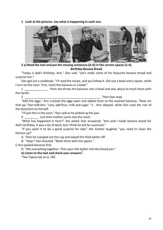 56
1 Look at the pictures. Say what is happening in each one.
2 a) Read the text and put the missing sentences (A-D) in the correct spaces (1-4).
Birthday Banana Bread
"Today is dad's birthday, Ann," Dan said. "Let's make some of his favourite banana bread and
surprise him."
Dan got out a cookbook. "I'll read the recipe, and you follow it. Get out a bowl and a spoon, while
I turn on the oven. First, mash the bananas in a bowl."
1 ______________ . Then she threw the bananas into a bowl and was about to mash them with
the hands.
2 ______________________________________________. Then Dan read,
"Add the eggs." Ann cracked the eggs open and added them to the mashed bananas. "Now stir
that up," Dan told Ann. "Last, add flour, milk and sugar." 3 . Ann obeyed, while Dan read the rest of
the directions to himself.
"I'll put this in the oven," Dan said as he picked up the pan.
4 ________ . Just then mother came into the room.
"What has happened in here?" she asked. Dan answered, "Ann and I made banana bread for
dad's birthday. It was a lot of work, but I think he will be surprised."
"If you want it to be a good surprise for dad," the mother laughed, "you need to clean the
kitchen up!"
A. Then he scooped out the cup and wiped the thick batter off.
B. "Stop!" Dan shouted. "Mash them with the spoon."
С Ann peeled bananas first.
D. "Mix everything together. Then pour the batter into the bread pan."
b) Listen to the text and check your answers1
.
*See Tapescript on p. 182.
 