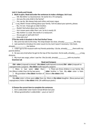 58
Unit 2. Family and Friends
1 Work in pairs. Read and order the sentences to make a dialogue. Act it out.
___. - OK. My father is a businessman. He works for a TV company.
___. - Are you the only child in the family?
___. - Yes, we do. We always help each other and never argue.
1 . -1 say, Mark! I know nothing about your family. Tell me about your parents, please.
__ . - No, I'm not. I have got an elder brother.
___. - Really? And what about your mother?
___. - He is seven years older than I am. So he is nearly 19.
___. - My mother is a cook. She works in a restaurant.
___. - Do you get on well with him?
___. - How old is he?
2 Put the verbs in brackets in the Past Perfect Tense.
1. We came too late to the shop. The shop-keeper (to close, already) __________the shop.
2. Jack wanted to introduce his sister cousin to me, but it wasn't necessary. I (to meet,
already)_____________her before.
3. I didn't go to the museum with my friends yesterday. I (to be, already)______there with my
parents before.
4. He was very tired when he got to the top of the mountain. He (to walk, already)______a long
distance.
5. My mum was angry, when I saw her. She (to talk, already) __________with my teacher.
Grammar Lab
Read and Compare
Old - older (старший за віком) - the oldest (найстарший за віком) Old - elder (старший за
народженням у родині) - the eldest (найстарший у родині)
1. Mary is two years older than
Jim./Mary is older than Jim by two years.
2. My granddad is the oldest member of
the family.
1. There are three children in our family. My
elder brother is Tom. My elder sister is Kate.
Steve is the eldest child.
My elder sister is three years older than me. Maria is the eldest daughter. (Вона раніше всіх
народилася.) Helen is the oldest child. (їй найбільше років.)
3 Choose the correct item to complete the sentences.
1. Ann's older/elder sister lived in Great Britain last year.
2. Whose grandmother is older/elder – yours or Ivan's?
 