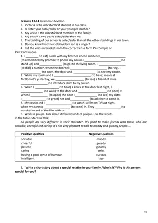 59
Lessons 13-14. Grammar Revision
3. Victoria is the oldest/eldest student in our class.
4. Is Peter your older/elder or your younger brother?
5. My uncle is the oldest/eldest member of the family.
6. My cousin is two years older/elder than me.
7. The building of our school is older/elder than all the others buildings in our town.
8. Do you know that their older/elder son is a singer?
4 Put the verbs in brackets into the correct tense form Past Simple or
Past Continuous.
1. I________(to eat) lunch with my brother when I suddenly ________________
(to remember) my promise to phone my cousin. I_______________________ (to
stand up) and ______________ (to go) to the living room. I _________________
(to dial) a number, when the doorbell _______________________ (to ring). I
_____________ (to open) the door and ______________ (to see) my cousin.
2. While my cousin and I _______________________ (to have) meals at
McDonald's yesterday, we __________________ (to see) a friend of mine. I
_________________ (to introduce) him to my cousin.
3. When I _______________ (to hear) a knock at the door last night, I
______________ (to walk) to the door and __________________ (to open) it.
When I___________ (to open) the door I______________ (to see) my sister.
I _______________ (to greet) her and____________ (to ask) her to come in.
4. My cousin and I ________________ (to watch) a film on TV last night,
when my parents ________________ (to come) in. They ________________ (to
watch) the end of the film with us.
5 Work in groups. Talk about different kinds of people. Use the words
in the table. Start like this:
All people are very different in their character. It's good to make friends with those who are
sociable, cheerful and caring. It's not very pleasant to talk to moody and gloomy people....
Positive Qualities Negative Qualities
sociable moody
cheerful greedy
patient gloomy
caring strict
having a good sense of humour curious
intelligent lazy
6. Write a short story about a special relative in your family. Who is it? Why is this person
special for you?
 