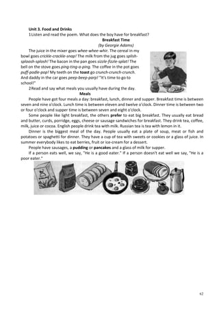 62
Unit 3. Food and Drinks
1Listen and read the poem. What does the boy have for breakfast?
Breakfast Time
(by Georgie Adams)
The juice in the mixer goes whee-whee-whir. The cereal in my
bowl goes crickle-crackle-snap! The milk from the jug goes splish-
sploosh-splosh! The bacon in the pan goes sizzle-fizzle-splat! The
bell on the stove goes ping-ting-a-ping. The coffee in the pot goes
puff-podle-pop! My teeth on the toast go crunch-crunch-crunch.
And daddy in the car goes peep-beep-parp! "It's time to go to
school!"
2Read and say what meals you usually have during the day.
Meals
People have got four meals a day: breakfast, lunch, dinner and supper. Breakfast time is between
seven and nine o'clock. Lunch time is between eleven and twelve o'clock. Dinner time is between two
or four o'clock and supper time is between seven and eight o'clock.
Some people like light breakfast, the others prefer to eat big breakfast. They usually eat bread
and butter, curds, porridge, eggs, cheese or sausage sandwiches for breakfast. They drink tea, coffee,
milk, juice or cocoa. English people drink tea with milk. Russian tea is tea with lemon in it.
Dinner is the biggest meal of the day. People usually eat a plate of soup, meat or fish and
potatoes or spaghetti for dinner. They have a cup of tea with sweets or cookies or a glass of juice. In
summer everybody likes to eat berries, fruit or ice-cream for a dessert.
People have sausages, a pudding or pancakes and a glass of milk for supper.
If a person eats well, we say, "He is a good eater." If a person doesn't eat well we say, "He is a
poor eater."
 