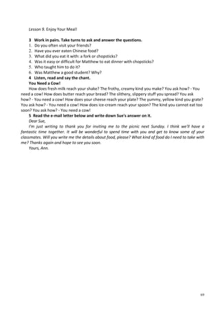 69
Lesson 9. Enjoy Your Meal!
3 Work in pairs. Take turns to ask and answer the questions.
1. Do you often visit your friends?
2. Have you ever eaten Chinese food?
3. What did you eat it with: a fork or chopsticks?
4. Was it easy or difficult for Matthew to eat dinner with chopsticks?
5. Who taught him to do it?
6. Was Matthew a good student? Why?
4 Listen, read and say the chant.
You Need a Cow!
How does fresh milk reach your shake? The frothy, creamy kind you make? You ask how? - You
need a cow! How does butter reach your bread? The slithery, slippery stuff you spread? You ask
how? - You need a cow! How does your cheese reach your plate? The yummy, yellow kind you grate?
You ask how? - You need a cow! How does ice-cream reach your spoon? The kind you cannot eat too
soon? You ask how? - You need a cow!
5 Read the e-mail letter below and write down Sue's answer on it.
Dear Sue,
I'm just writing to thank you for inviting me to the picnic next Sunday. I think we'll have a
fantastic time together. It will be wonderful to spend time with you and get to know some of your
classmates. Will you write me the details about food, please? What kind of food do I need to take with
me? Thanks again and hope to see you soon.
Yours, Ann.
 