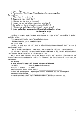 10
I n t r o d u c t i o n
1 Work in pairs. Talk with your friend about your first school days. Use
the questions.
1. What school do you study at?
2. Do you have many friends there?
3. When did you first come to this school?
4. How did you feel yourself during your first school days?
5. Did you have to change schools in your school life? Why?
6. Who can help you feel yourself comfortable in a new school?
2 Listen, read and say who you think followed Bob and Kerrie to school.
The First Day at School
Part1
"I'm kind of nervous today, because we are going to a new school," Bob told Kerrie as they
walked to school.
"Look, everyone is looking at me," Kerrie looked around.
"They aren't looking at you. Look behind you."
Bob looked back.
"Oh, no," he said. "Rob, you can't come to school! What am I going to do? There's no time to
take Rob back home."
"We can hide Rob somewhere. Let me think... We can hide it in the closet," Kerrie suggested.
Kerrie and Bob went into the building through the back door, so that nobody would see them.
They put a rag over Rob and hid it in the back of the closet.
School started soon. Bob liked his teacher, Mrs Bell, and his new classmates. Everything was fine
until Mrs Bell spilled some paint on the floor. So she asked a boy named Bill to go to the closet and
get the mop.
Bob felt sick.
3 Read and choose the correct item to complete the sentences.
1.Bob was ____________ when he walked to a new school.
a) happy b) nervous c) surprised
2.Everybody was looking at Bob, because ____________________________ .
a) Kerrie was following him b) a dog was running after him c) Rob was following him
3.Bob and Kerrie decided _____________________________ .
a) to hide Rob in the closet b) to take Rob home c) to tell the teacher about Rob
 