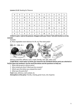 73
Lessons 11-12. Reading for Pleasure
R 0 E R I N S E V H Y
E T M 0 В 0 M E P A D
P A N С A К E L К M R
L В E A I J L D s Q Y
Y L I Q H E L D I s H
S E G U I L T M N s W
С A A P P L E J К z H
A T A S T Y W A T E R
4 Work in pairs. Look at the pictures. Disagree with your friend. Talk with him/her as in the
example.
Example:
A: These vegetables taste delicious! B: Oh, no! They taste awful!
delicious, beautiful, difficult, scary, rough, friendly, soft, ugly, awful, easy
5 Jljeff Write a short letter to thank your friend for the wonderful dinner party you attented at
his/her place last weekend. Use the word lists below and the questions to help you.
1. When did you go to a dinner party?
2. Who invited you there? What was the occasion?
3. Which were the dishes you enjoyed the most?
4. What was the party like?
Food: tasty, delicious, well-cooked, etc.
Atmosphere at the party: friendly, relaxing, great music, lots of games
 