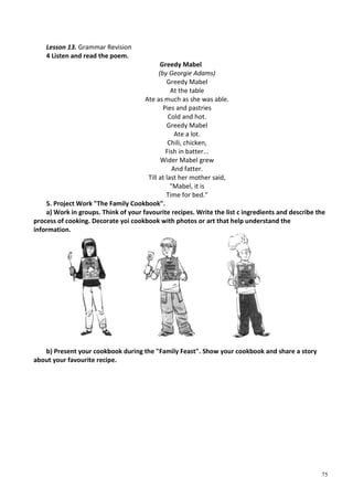 75
Lesson 13. Grammar Revision
4 Listen and read the poem.
Greedy Mabel
(by Georgie Adams)
Greedy Mabel
At the table
Ate as much as she was able.
Pies and pastries
Cold and hot.
Greedy Mabel
Ate a lot.
Chili, chicken,
Fish in batter...
Wider Mabel grew
And fatter.
Till at last her mother said,
"Mabel, it is
Time for bed."
5. Project Work "The Family Cookbook".
a) Work in groups. Think of your favourite recipes. Write the list с ingredients and describe the
process of cooking. Decorate yoi cookbook with photos or art that help understand the
information.
b) Present your cookbook during the "Family Feast". Show your cookbook and share a story
about your favourite recipe.
 