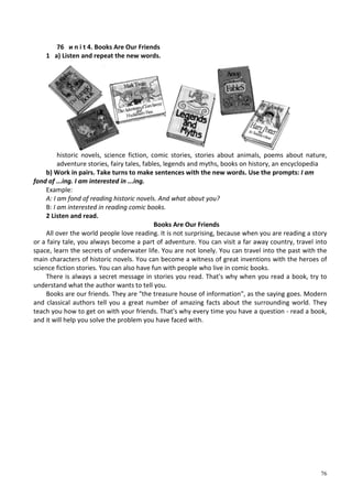 76
76 и n i t 4. Books Are Our Friends
1 a) Listen and repeat the new words.
historic novels, science fiction, comic stories, stories about animals, poems about nature,
adventure stories, fairy tales, fables, legends and myths, books on history, an encyclopedia
b) Work in pairs. Take turns to make sentences with the new words. Use the prompts: I am
fond of ...ing. I am interested in ...ing.
Example:
A: I am fond of reading historic novels. And what about you?
В: І am interested in reading comic books.
2 Listen and read.
Books Are Our Friends
All over the world people love reading. It is not surprising, because when you are reading a story
or a fairy tale, you always become a part of adventure. You can visit a far away country, travel into
space, learn the secrets of underwater life. You are not lonely. You can travel into the past with the
main characters of historic novels. You can become a witness of great inventions with the heroes of
science fiction stories. You can also have fun with people who live in comic books.
There is always a secret message in stories you read. That's why when you read a book, try to
understand what the author wants to tell you.
Books are our friends. They are "the treasure house of information", as the saying goes. Modern
and classical authors tell you a great number of amazing facts about the surrounding world. They
teach you how to get on with your friends. That's why every time you have a question - read a book,
and it will help you solve the problem you have faced with.
 