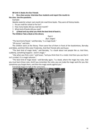 80
80 Unit 4. Books Are Our Friends
1 Do a class survey. Interview four students and report the results to
the class. Use the questions.
Example:
Natalia reads for school. Last month she read three books. They were all history books.
1. Do you read for school or for fun?
2. How many books did you read last month?
3. What kind of books did you read?
2 a) Read and say what you think the best kind of book is.
The Children Take a Book at the Library
Part I
(by E. Eager)
"The best kind of book," said Barnaby, "is a magic book."
"Of course," said John.
The children were at the library. There were five of them in front of the bookshelves, Barnaby
and Abbie, and their little sister Fredericka. And their friends John and Susan.
"The best kind of magic book," said Barnaby, "is a book about real people like us. And then,
suddenly, something happens - and it's magic."
"Like when you find a coin," said Susan, "and you think that it's a nickel. And then you see that it
isn't a nickel, it's a magic talisman."
"The best kind of magic book," said Barnaby again, "is a book, where the magic has rules. And
you must learn those rules. And if you remember the rules, you can make the magic work for you. But
sometimes you forget them, and then the magic works against you."
Everybody began to talk at the same time.
 