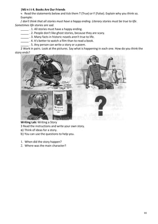 88
|MJ n i t 4. Books Are Our Friends
ч Read the statements below and tick them T (True) or F (False). Explain why you think so.
Example:
/ don't think that all stories must have a happy ending. Literary stories must be true to life.
Sometimes life stories are sad.
_____ . 1. All stories must have a happy ending.
_____ . 2. People don't like ghost stories, because they are scary.
_____ . 3. Many facts in historic novels aren't true to life.
_____ . 4. It's better to watch a film than to read a book.
_____ . 5. Any person can write a story or a poem.
2 Work in pairs. Look at the pictures. Say what is happening in each one. How do you think the
story ends?
Writing Lab: Writing a Story
3 Read the instructions and write your own story.
a) Think of ideas for a story.
b) You can use the questions to help you.
1. When did the story happen?
2. Where was the main character?
 
