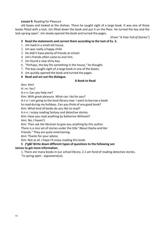 91
Lesson 9. Reading for Pleasure
old boxes and looked at the shelves. There he caught sight of a large book. It was one of those
books fitted with a lock. Jim lifted down the book and put it on the floor. He turned the key and the
lock sprang open1
. Jim slowly opened the book and turned the pages.
(From "A Year Full of Stories")
3 Read the statements and correct them according to the text of Ex. 2.
1. Jim lived in a small old house.
2. Jim was really a happy child.
3. He didn't have plenty of friends at school.
4. Jim's friends often came to visit him.
5. Jim found a new shiny key.
6. "Perhaps, the key fits something in the house," he thought.
7. The boy caught sight of a large book in one of the boxes.
8. Jim quickly opened the book and turned the pages.
4 Read and act out the dialogue.
A Book to Read
Ann: Kim!
К і m: Yes?
A n n: Can you help me?
Kim: With great pleasure. What can I do for you?
A n n: I am going to the local library now. I want to borrow a book
to read during my holidays. Can you think of any good book?
Kim: What kind of books do you like to read?
A n n: I enjoy reading fantasy and detective stories.
Kim: Have you read anything by Katherine Wilmont?
Ann: No, I haven't.
Kim: Then ask the librarian to give you anything by this author.
There is a nice set of stories under the title "About Dasha and Her
Friends." They are quite entertaining.
Ann: Thanks for your advice.
Kim: Not at all. I hope I'll enjoy reading this book.
5 j^g&f Write down different types of questions to the following sen
tences to get more information.
1. There are many books in our school library. 2.1 am fond of reading detective stories.
г
То spring open - відчиняти(ся).
 
