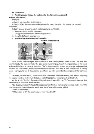 96
96 Sports Clubs.
1 Work in groups. Discuss the statements. Read an opinion, respond
and add information.
Example:
A: Sports are important for teenagers.
B: Tastes differ. Some teenagers like going in for sport, the others like playing the musical
instrument.
C: Sport is good for everybody. It makes us strong and healthy.
1. Sports are important for teenagers.
2. Every person can become a famous sportsman.
3. Every kind of sport is dangerous.
2 Read and say why Tom should train a lot.
Practice Makes Perfect
After school, Tom changed into his tracksuit and running shoes. Then he and Dan met their
teammates by the outdoor track. The boys started warming up. Coach Thompson clapped his hands
and asked the boys to come to attention. "We've been over this before, but practice makes perfect.
We lost our last contest, because we made some careless mistakes. A new competition is coming
soon. I want you to win it. You are in a good form, but let's remember how important the technique
is."
"Runners, to your marks," called the starter. Tom came up to the starting line. He was preparing
for his one-hundred-metre run. He tucked his left foot behind him and knelt on the track.
At the words "Get-Set", Tom raised himself up and waited for the "Go" command. Hearing that,
he broke away and raced down the track.
"Do it again, my dear," shouted the coach as Tom finished his first one-hundred-metre run. "This
time, remember to keep low and watch your form," coach Thompson added.
"I'll try to do my best."
"I'll take care of it," the coach assured him. "Good luck!"
 