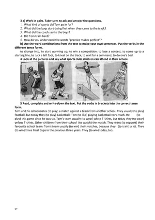 97
3 a) Work in pairs. Take turns to ask and answer the questions.
1. What kind of sports did Tom go in for?
2. What did the boys start doing first when they came to the track?
3. What did the coach say to the boys?
4. Did Tom train hard?
5. How do you understand the words "practice makes perfect"?
b) Use the word combinations from the text to make your own sentences. Put the verbs in the
different tense forms.
to change into, to start warming up, to win a competition, to lose a contest, to come up to a
starting line, to tuck a left foot, to kneel on the track, to wait for a command, to do one's best
4 Look at the pictures and say what sports clubs children can attend in their school.
5 Read, complete and write-down the text. Put the verbs in brackets into the correct tense
form.
Tom and his schoolmates (to play) a match against a team from another school. They usually (to play)
football, but today they (to play) basketball. Tom (to like) playing basketball very much. He (to
play) this game since he was six. Tom's team usually (to wear) white T-shirts, but today they (to wear)
yellow T-shirts. Other children from their school (to watch) the match. They want (to support) their
favourite school team. Tom's team usually (to win) their matches, because they (to train) a lot. They
(to win) three Final Cups in the previous three years. They (to win) today, too.
 