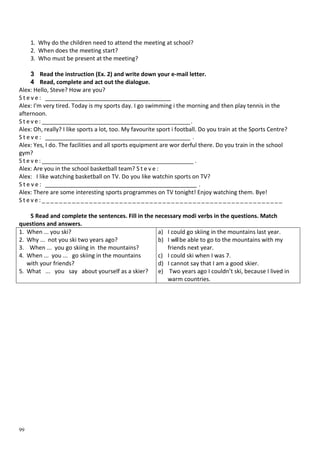 99
1. Why do the children need to attend the meeting at school?
2. When does the meeting start?
3. Who must be present at the meeting?
3 Read the instruction (Ex. 2) and write down your e-mail letter.
4 Read, complete and act out the dialogue.
Alex: Hello, Steve? How are you?
S t e v e : _______________________________________
Alex: I'm very tired. Today is my sports day. I go swimming і the morning and then play tennis in the
afternoon.
S t e v e : ______________________________________________.
Alex: Oh, really? I like sports a lot, too. My favourite sport і football. Do you train at the Sports Centre?
S t e v e : _____________________________________________ .
Alex: Yes, I do. The facilities and all sports equipment are wor derful there. Do you train in the school
gym?
S t e v e : _______________________________________________ .
Alex: Are you in the school basketball team? S t e v e :
Alex: I like watching basketball on TV. Do you like watchin sports on TV?
S t e v e : _______________________________________________ .
Alex: There are some interesting sports programmes on TV tonight! Enjoy watching them. Bye!
S t e v e : _ _ _ _ _ _ _ _ _ _ _ _ _ _ _ _ _ _ _ _ _ _ _ _ _ _ _ _ _ _ _ _ _ _ _ _ _ _ _ _ _ _ _ _ _ _ _ _ _ _ _ _ _ _ _ _
5 Read and complete the sentences. Fill in the necessary modi verbs in the questions. Match
questions and answers.
1. When ... you ski?
2. Why ... not you ski two years ago?
3. When ... you go skiing in the mountains?
4. When ... you ... go skiing in the mountains
with your friends?
5. What ... you say about yourself as a skier?
a) I could go skiing in the mountains last year.
b) I willbe able to go to the mountains with my
friends next year.
c) I could ski when I was 7.
d) I cannot say that I am a good skier.
e) Two years ago I couldn’t ski, because I lived in
warm countries.
 