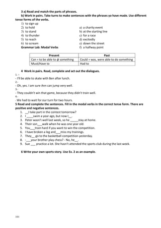 101
3 a) Read and match the parts of phrases.
b) Work in pairs. Take turns to make sentences with the phrases yo have made. Use different
tense forms of the verbs.
1) to sign up
2) to hold
3) to stand
4) to thunder
5) to reach
6) to scream
Grammar Lab: Modal Verbs
a) a charity event
b) at the starting line
c) for a race
d) excitedly
e) down the street
f) a halfway point
Present Past
Can = to be able to ф something Could = was, were able to do something
Must/Have to Had to
4 Work in pairs. Read, complete and act out the dialogues.
1. –
- I'll be able to skate with Ben after lunch.
2.-
- Oh, yes. I am sure Ann can jump very well.
3.-
- They couldn't win that game, because they didn't train well.
4.-
- We had to wait for our turn for two hours.
5 Read and complete the sentences. Fill in the modal verbs in the correct tense form. There are
positive and negative sentences.
1. __I take part in the contest tomorrow?
2. I ____swim a year ago, but now I__.
3. Peter wasn't well last week, so he _____stay at home.
4. Their son___walk when he was one year old.
5. You___train hard if you want to win the competition.
6. I have broken a leg and___miss my trainings.
7. They__ go to the basketball competition yesterday.
8. -___your brother play chess? - No, he__.
9. Sue ___ practice a lot. She hasn’t attended the sports club during the last week.
6 Write your own sports story. Use Ex. 2 as an example.
 