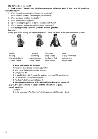 102
102 Do You Go in for Sport?
1 Work in pairs. Talk with your friend about summer and winter kinds of sport. Use the questions
below to help you.
1. What kinds of summer (winter) sport do you know?
2. What summer (winter) kinds of sport do you enjoy?
3. What games do children like to play?
4. What is your favourite game?
5. Do you like to play games or do you like to watch them?
6. Why is sport so popular with children and grown-ups?
2 Look at the pictures. Say what sport the children go in for.
Example:
Andriy goes in for boxing. He attends the Sports Centre. He trains in the gym three times a week.
Andriy Maryna
boxing swimming
the Sports Centre a swimming pool
3 times a week twice a week
Oleksandr
to do karate
the Sports Club
twice a week
Yana
to play badminton
a school gym
once a week
3 Read and act out the dialogue.
A: Have you ever played tennis in your life?
B: Yes, I have. I played tennis last summer.
A: Did you like it?
B: It was OK, but I didn't enjoy the weather very much! It was too hot!
A: Do you attend the tennis club now?
B: No, I don't, but I am going to join it.
4 Work in groups of four. Write a list of kinds of sport on a sheet of
paper. One person thinks of a sport and the others have to guess
which sport it is.
Example:
B: Is it a team game? A: No, it isn't. C: Do you use a ball? A: No, I don't.
 