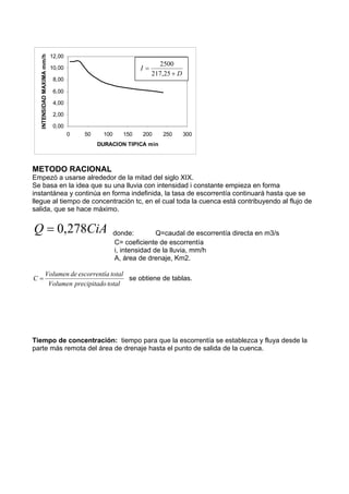 0,00
2,00
4,00
6,00
8,00
10,00
12,00
0 50 100 150 200 250 300
DURACION TIPICA min
INTENSIDAD
MAXIMA
mm/h
METODO RACIONAL
Empezó a usarse alrededor de la mitad del siglo XIX.
Se basa en la idea que su una lluvia con intensidad i constante empieza en forma
instantánea y continúa en forma indefinida, la tasa de escorrentía continuará hasta que se
llegue al tiempo de concentración tc, en el cual toda la cuenca está contribuyendo al flujo de
salida, que se hace máximo.
CiA
Q 278
,
0
= donde: Q=caudal de escorrentía directa en m3/s
C= coeficiente de escorrentía
i, intensidad de la lluvia, mm/h
A, área de drenaje, Km2.
total
o
precipitad
Volumen
total
a
í
escorrent
de
Volumen
C = se obtiene de tablas.
Tiempo de concentración: tiempo para que la escorrentía se establezca y fluya desde la
parte más remota del área de drenaje hasta el punto de salida de la cuenca.
D
I
+
=
25
,
217
2500
 