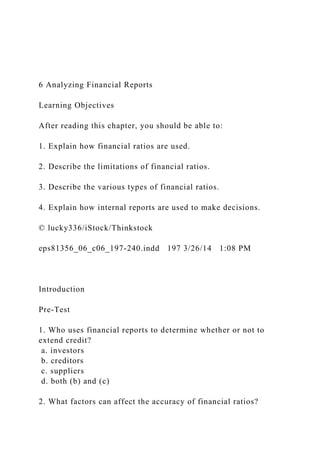 6 Analyzing Financial Reports
Learning Objectives
After reading this chapter, you should be able to:
1. Explain how financial ratios are used.
2. Describe the limitations of financial ratios.
3. Describe the various types of financial ratios.
4. Explain how internal reports are used to make decisions.
© lucky336/iStock/Thinkstock
eps81356_06_c06_197-240.indd 197 3/26/14 1:08 PM
Introduction
Pre-Test
1. Who uses financial reports to determine whether or not to
extend credit?
a. investors
b. creditors
c. suppliers
d. both (b) and (c)
2. What factors can affect the accuracy of financial ratios?
 