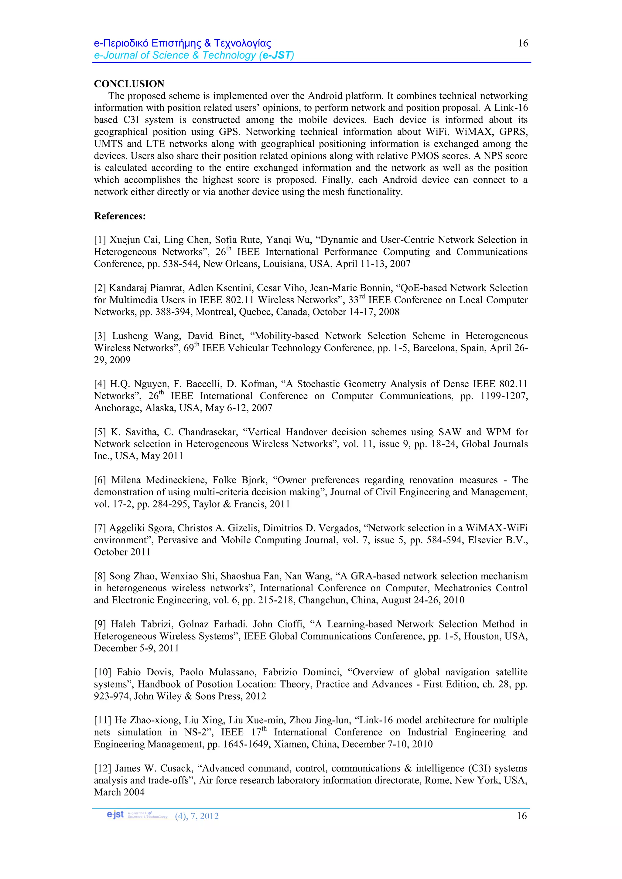 e-Περιοδικό Επιστήμης & Τεχνολογίας
e-Journal of Science & Technology (e-JST)
(4), 7, 2012 16
16
CONCLUSION
The proposed scheme is implemented over the Android platform. It combines technical networking
information with position related users’ opinions, to perform network and position proposal. A Link-16
based C3I system is constructed among the mobile devices. Each device is informed about its
geographical position using GPS. Networking technical information about WiFi, WiMAX, GPRS,
UMTS and LTE networks along with geographical positioning information is exchanged among the
devices. Users also share their position related opinions along with relative PMOS scores. A NPS score
is calculated according to the entire exchanged information and the network as well as the position
which accomplishes the highest score is proposed. Finally, each Android device can connect to a
network either directly or via another device using the mesh functionality.
References:
[1] Xuejun Cai, Ling Chen, Sofia Rute, Yanqi Wu, “Dynamic and User-Centric Network Selection in
Heterogeneous Networks”, 26th
IEEE International Performance Computing and Communications
Conference, pp. 538-544, New Orleans, Louisiana, USA, April 11-13, 2007
[2] Kandaraj Piamrat, Adlen Ksentini, Cesar Viho, Jean-Marie Bonnin, “QoE-based Network Selection
for Multimedia Users in IEEE 802.11 Wireless Networks”, 33rd
IEEE Conference on Local Computer
Networks, pp. 388-394, Montreal, Quebec, Canada, October 14-17, 2008
[3] Lusheng Wang, David Binet, “Mobility-based Network Selection Scheme in Heterogeneous
Wireless Networks”, 69th
IEEE Vehicular Technology Conference, pp. 1-5, Barcelona, Spain, April 26-
29, 2009
[4] H.Q. Nguyen, F. Baccelli, D. Kofman, “A Stochastic Geometry Analysis of Dense IEEE 802.11
Networks”, 26th
IEEE International Conference on Computer Communications, pp. 1199-1207,
Anchorage, Alaska, USA, May 6-12, 2007
[5] K. Savitha, C. Chandrasekar, “Vertical Handover decision schemes using SAW and WPM for
Network selection in Heterogeneous Wireless Networks”, vol. 11, issue 9, pp. 18-24, Global Journals
Inc., USA, May 2011
[6] Milena Medineckiene, Folke Bjork, “Owner preferences regarding renovation measures - The
demonstration of using multi-criteria decision making”, Journal of Civil Engineering and Management,
vol. 17-2, pp. 284-295, Taylor & Francis, 2011
[7] Aggeliki Sgora, Christos A. Gizelis, Dimitrios D. Vergados, “Network selection in a WiMAX-WiFi
environment”, Pervasive and Mobile Computing Journal, vol. 7, issue 5, pp. 584-594, Elsevier B.V.,
October 2011
[8] Song Zhao, Wenxiao Shi, Shaoshua Fan, Nan Wang, “A GRA-based network selection mechanism
in heterogeneous wireless networks”, International Conference on Computer, Mechatronics Control
and Electronic Engineering, vol. 6, pp. 215-218, Changchun, China, August 24-26, 2010
[9] Haleh Tabrizi, Golnaz Farhadi. John Cioffi, “A Learning-based Network Selection Method in
Heterogeneous Wireless Systems”, IEEE Global Communications Conference, pp. 1-5, Houston, USA,
December 5-9, 2011
[10] Fabio Dovis, Paolo Mulassano, Fabrizio Dominci, “Overview of global navigation satellite
systems”, Handbook of Posotion Location: Theory, Practice and Advances - First Edition, ch. 28, pp.
923-974, John Wiley & Sons Press, 2012
[11] He Zhao-xiong, Liu Xing, Liu Xue-min, Zhou Jing-lun, “Link-16 model architecture for multiple
nets simulation in NS-2”, IEEE 17th
International Conference on Industrial Engineering and
Engineering Management, pp. 1645-1649, Xiamen, China, December 7-10, 2010
[12] James W. Cusack, “Advanced command, control, communications & intelligence (C3I) systems
analysis and trade-offs”, Air force research laboratory information directorate, Rome, New York, USA,
March 2004
 