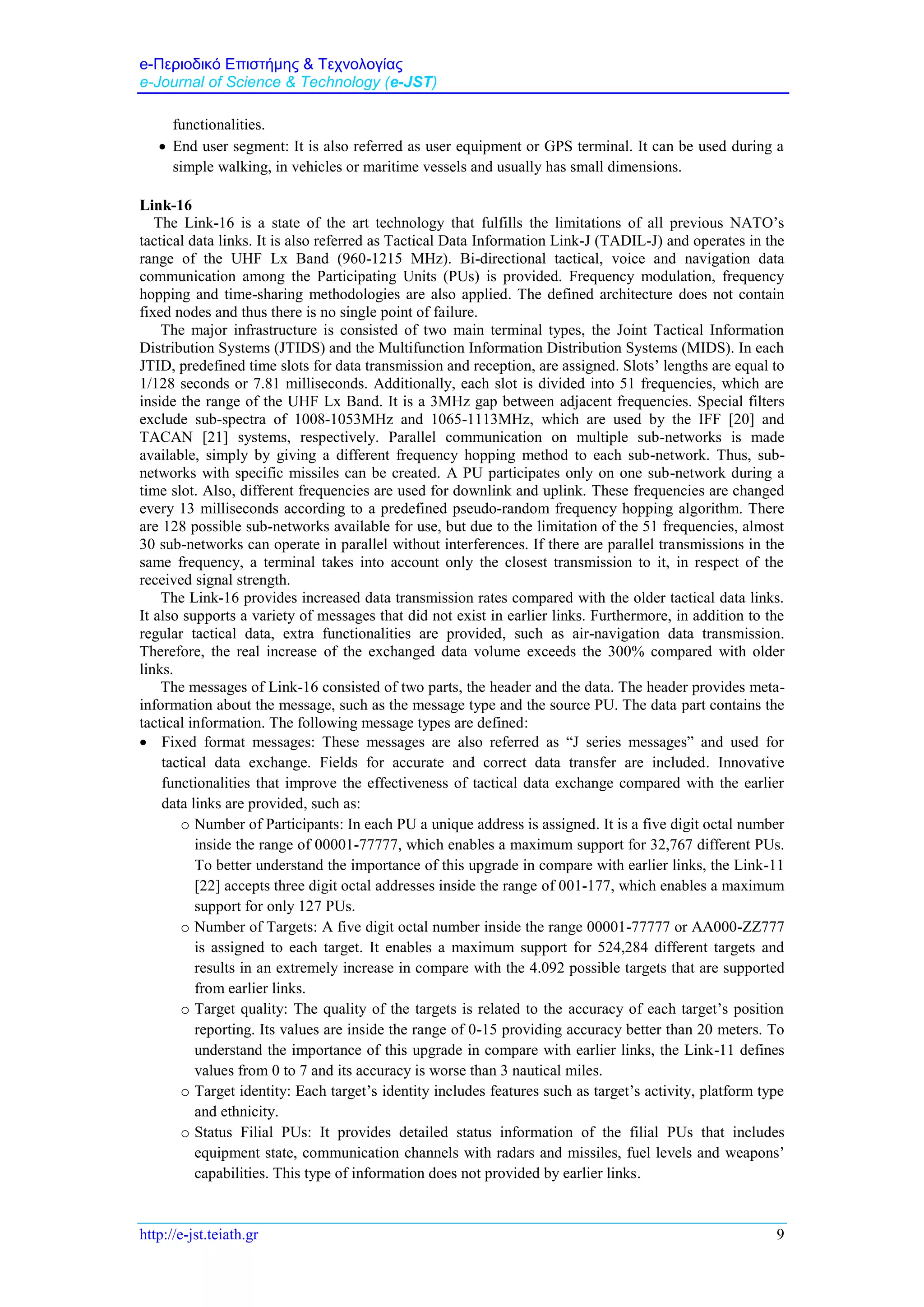 e-Περιοδικό Επιστήμης & Τεχνολογίας
e-Journal of Science & Technology (e-JST)
http://e-jst.teiath.gr 9
functionalities.
 End user segment: It is also referred as user equipment or GPS terminal. It can be used during a
simple walking, in vehicles or maritime vessels and usually has small dimensions.
Link-16
The Link-16 is a state of the art technology that fulfills the limitations of all previous NATO’s
tactical data links. It is also referred as Tactical Data Information Link-J (TADIL-J) and operates in the
range of the UHF Lx Band (960-1215 MHz). Bi-directional tactical, voice and navigation data
communication among the Participating Units (PUs) is provided. Frequency modulation, frequency
hopping and time-sharing methodologies are also applied. The defined architecture does not contain
fixed nodes and thus there is no single point of failure.
The major infrastructure is consisted of two main terminal types, the Joint Tactical Information
Distribution Systems (JTIDS) and the Multifunction Information Distribution Systems (MIDS). In each
JTID, predefined time slots for data transmission and reception, are assigned. Slots’ lengths are equal to
1/128 seconds or 7.81 milliseconds. Additionally, each slot is divided into 51 frequencies, which are
inside the range of the UHF Lx Band. It is a 3MHz gap between adjacent frequencies. Special filters
exclude sub-spectra of 1008-1053MHz and 1065-1113MHz, which are used by the IFF [20] and
TACAN [21] systems, respectively. Parallel communication on multiple sub-networks is made
available, simply by giving a different frequency hopping method to each sub-network. Thus, sub-
networks with specific missiles can be created. A PU participates only on one sub-network during a
time slot. Also, different frequencies are used for downlink and uplink. These frequencies are changed
every 13 milliseconds according to a predefined pseudo-random frequency hopping algorithm. There
are 128 possible sub-networks available for use, but due to the limitation of the 51 frequencies, almost
30 sub-networks can operate in parallel without interferences. If there are parallel transmissions in the
same frequency, a terminal takes into account only the closest transmission to it, in respect of the
received signal strength.
The Link-16 provides increased data transmission rates compared with the older tactical data links.
It also supports a variety of messages that did not exist in earlier links. Furthermore, in addition to the
regular tactical data, extra functionalities are provided, such as air-navigation data transmission.
Therefore, the real increase of the exchanged data volume exceeds the 300% compared with older
links.
The messages of Link-16 consisted of two parts, the header and the data. The header provides meta-
information about the message, such as the message type and the source PU. The data part contains the
tactical information. The following message types are defined:
 Fixed format messages: These messages are also referred as “J series messages” and used for
tactical data exchange. Fields for accurate and correct data transfer are included. Innovative
functionalities that improve the effectiveness of tactical data exchange compared with the earlier
data links are provided, such as:
o Number of Participants: In each PU a unique address is assigned. It is a five digit octal number
inside the range of 00001-77777, which enables a maximum support for 32,767 different PUs.
To better understand the importance of this upgrade in compare with earlier links, the Link-11
[22] accepts three digit octal addresses inside the range of 001-177, which enables a maximum
support for only 127 PUs.
o Number of Targets: A five digit octal number inside the range 00001-77777 or AA000-ZZ777
is assigned to each target. It enables a maximum support for 524,284 different targets and
results in an extremely increase in compare with the 4.092 possible targets that are supported
from earlier links.
o Target quality: The quality of the targets is related to the accuracy of each target’s position
reporting. Its values are inside the range of 0-15 providing accuracy better than 20 meters. To
understand the importance of this upgrade in compare with earlier links, the Link-11 defines
values from 0 to 7 and its accuracy is worse than 3 nautical miles.
o Target identity: Each target’s identity includes features such as target’s activity, platform type
and ethnicity.
o Status Filial PUs: It provides detailed status information of the filial PUs that includes
equipment state, communication channels with radars and missiles, fuel levels and weapons’
capabilities. This type of information does not provided by earlier links.
 