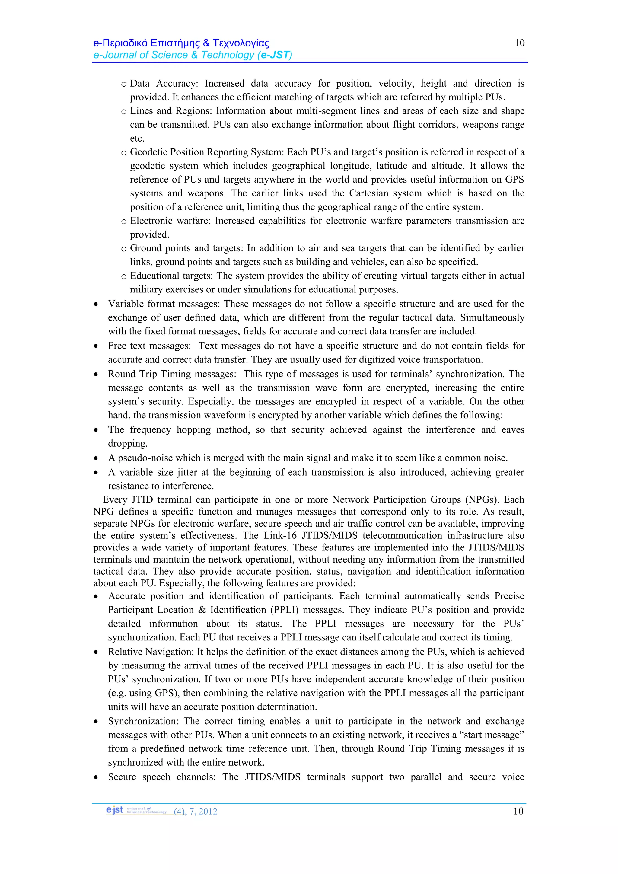 e-Περιοδικό Επιστήμης & Τεχνολογίας
e-Journal of Science & Technology (e-JST)
(4), 7, 2012 10
10
o Data Accuracy: Increased data accuracy for position, velocity, height and direction is
provided. It enhances the efficient matching of targets which are referred by multiple PUs.
o Lines and Regions: Information about multi-segment lines and areas of each size and shape
can be transmitted. PUs can also exchange information about flight corridors, weapons range
etc.
o Geodetic Position Reporting System: Each PU’s and target’s position is referred in respect of a
geodetic system which includes geographical longitude, latitude and altitude. It allows the
reference of PUs and targets anywhere in the world and provides useful information on GPS
systems and weapons. The earlier links used the Cartesian system which is based on the
position of a reference unit, limiting thus the geographical range of the entire system.
o Electronic warfare: Increased capabilities for electronic warfare parameters transmission are
provided.
o Ground points and targets: In addition to air and sea targets that can be identified by earlier
links, ground points and targets such as building and vehicles, can also be specified.
o Educational targets: The system provides the ability of creating virtual targets either in actual
military exercises or under simulations for educational purposes.
 Variable format messages: These messages do not follow a specific structure and are used for the
exchange of user defined data, which are different from the regular tactical data. Simultaneously
with the fixed format messages, fields for accurate and correct data transfer are included.
 Free text messages: Text messages do not have a specific structure and do not contain fields for
accurate and correct data transfer. They are usually used for digitized voice transportation.
 Round Trip Timing messages: This type of messages is used for terminals’ synchronization. The
message contents as well as the transmission wave form are encrypted, increasing the entire
system’s security. Especially, the messages are encrypted in respect of a variable. On the other
hand, the transmission waveform is encrypted by another variable which defines the following:
 The frequency hopping method, so that security achieved against the interference and eaves
dropping.
 A pseudo-noise which is merged with the main signal and make it to seem like a common noise.
 A variable size jitter at the beginning of each transmission is also introduced, achieving greater
resistance to interference.
Every JTID terminal can participate in one or more Network Participation Groups (NPGs). Each
NPG defines a specific function and manages messages that correspond only to its role. As result,
separate NPGs for electronic warfare, secure speech and air traffic control can be available, improving
the entire system’s effectiveness. The Link-16 JTIDS/MIDS telecommunication infrastructure also
provides a wide variety of important features. These features are implemented into the JTIDS/MIDS
terminals and maintain the network operational, without needing any information from the transmitted
tactical data. They also provide accurate position, status, navigation and identification information
about each PU. Especially, the following features are provided:
 Accurate position and identification of participants: Each terminal automatically sends Precise
Participant Location & Identification (PPLI) messages. They indicate PU’s position and provide
detailed information about its status. The PPLI messages are necessary for the PUs’
synchronization. Each PU that receives a PPLI message can itself calculate and correct its timing.
 Relative Navigation: It helps the definition of the exact distances among the PUs, which is achieved
by measuring the arrival times of the received PPLI messages in each PU. It is also useful for the
PUs’ synchronization. If two or more PUs have independent accurate knowledge of their position
(e.g. using GPS), then combining the relative navigation with the PPLI messages all the participant
units will have an accurate position determination.
 Synchronization: The correct timing enables a unit to participate in the network and exchange
messages with other PUs. When a unit connects to an existing network, it receives a “start message”
from a predefined network time reference unit. Then, through Round Trip Timing messages it is
synchronized with the entire network.
 Secure speech channels: The JTIDS/MIDS terminals support two parallel and secure voice
 
