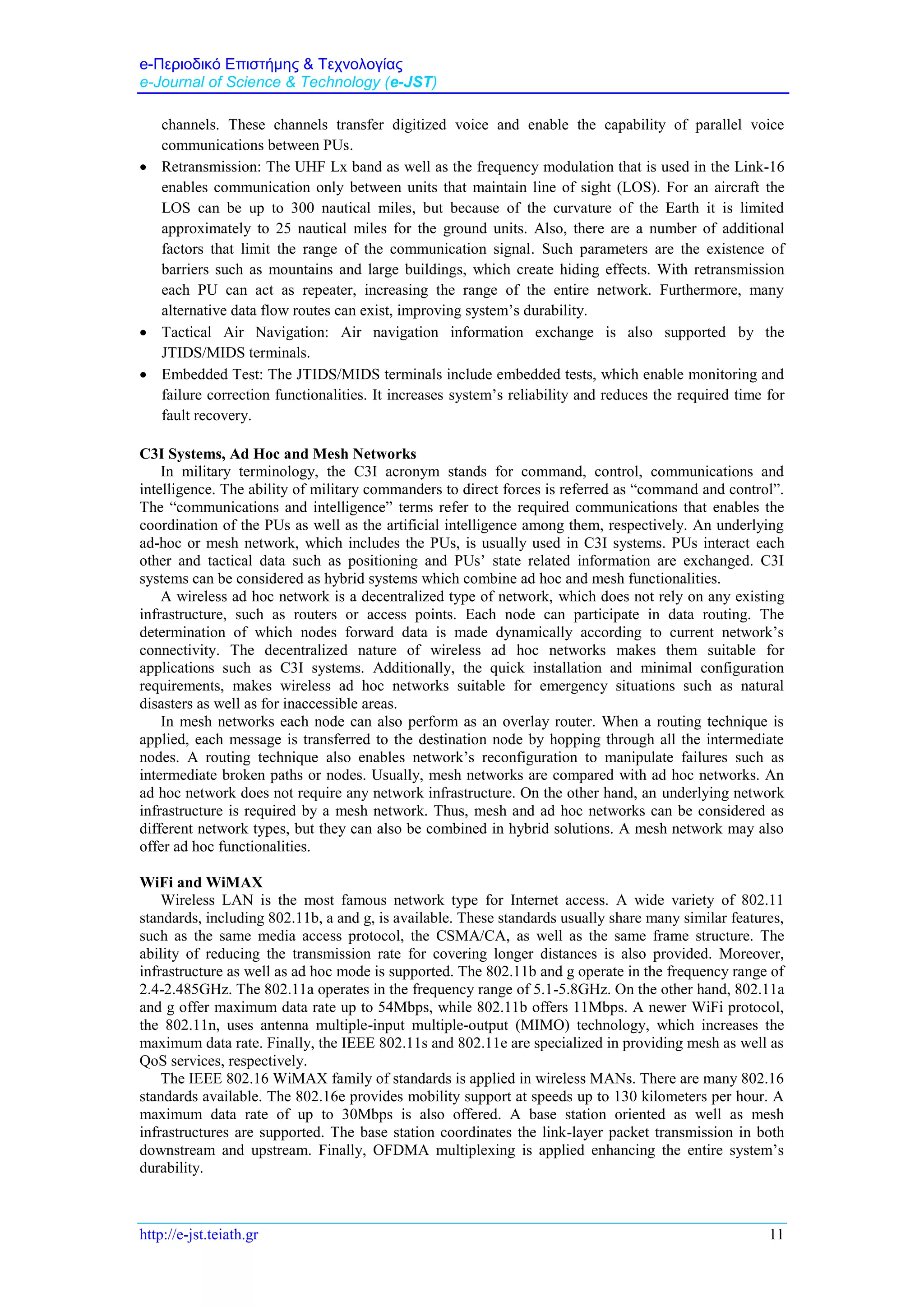 e-Περιοδικό Επιστήμης & Τεχνολογίας
e-Journal of Science & Technology (e-JST)
http://e-jst.teiath.gr 11
channels. These channels transfer digitized voice and enable the capability of parallel voice
communications between PUs.
 Retransmission: The UHF Lx band as well as the frequency modulation that is used in the Link-16
enables communication only between units that maintain line of sight (LOS). For an aircraft the
LOS can be up to 300 nautical miles, but because of the curvature of the Earth it is limited
approximately to 25 nautical miles for the ground units. Also, there are a number of additional
factors that limit the range of the communication signal. Such parameters are the existence of
barriers such as mountains and large buildings, which create hiding effects. With retransmission
each PU can act as repeater, increasing the range of the entire network. Furthermore, many
alternative data flow routes can exist, improving system’s durability.
 Tactical Air Navigation: Air navigation information exchange is also supported by the
JTIDS/MIDS terminals.
 Embedded Test: The JTIDS/MIDS terminals include embedded tests, which enable monitoring and
failure correction functionalities. It increases system’s reliability and reduces the required time for
fault recovery.
C3I Systems, Ad Hoc and Mesh Networks
In military terminology, the C3I acronym stands for command, control, communications and
intelligence. The ability of military commanders to direct forces is referred as “command and control”.
The “communications and intelligence” terms refer to the required communications that enables the
coordination of the PUs as well as the artificial intelligence among them, respectively. An underlying
ad-hoc or mesh network, which includes the PUs, is usually used in C3I systems. PUs interact each
other and tactical data such as positioning and PUs’ state related information are exchanged. C3I
systems can be considered as hybrid systems which combine ad hoc and mesh functionalities.
A wireless ad hoc network is a decentralized type of network, which does not rely on any existing
infrastructure, such as routers or access points. Each node can participate in data routing. The
determination of which nodes forward data is made dynamically according to current network’s
connectivity. The decentralized nature of wireless ad hoc networks makes them suitable for
applications such as C3I systems. Additionally, the quick installation and minimal configuration
requirements, makes wireless ad hoc networks suitable for emergency situations such as natural
disasters as well as for inaccessible areas.
In mesh networks each node can also perform as an overlay router. When a routing technique is
applied, each message is transferred to the destination node by hopping through all the intermediate
nodes. A routing technique also enables network’s reconfiguration to manipulate failures such as
intermediate broken paths or nodes. Usually, mesh networks are compared with ad hoc networks. An
ad hoc network does not require any network infrastructure. On the other hand, an underlying network
infrastructure is required by a mesh network. Thus, mesh and ad hoc networks can be considered as
different network types, but they can also be combined in hybrid solutions. A mesh network may also
offer ad hoc functionalities.
WiFi and WiMAX
Wireless LAN is the most famous network type for Internet access. A wide variety of 802.11
standards, including 802.11b, a and g, is available. These standards usually share many similar features,
such as the same media access protocol, the CSMA/CA, as well as the same frame structure. The
ability of reducing the transmission rate for covering longer distances is also provided. Moreover,
infrastructure as well as ad hoc mode is supported. The 802.11b and g operate in the frequency range of
2.4-2.485GHz. The 802.11a operates in the frequency range of 5.1-5.8GHz. On the other hand, 802.11a
and g offer maximum data rate up to 54Mbps, while 802.11b offers 11Mbps. A newer WiFi protocol,
the 802.11n, uses antenna multiple-input multiple-output (MIMO) technology, which increases the
maximum data rate. Finally, the IEEE 802.11s and 802.11e are specialized in providing mesh as well as
QoS services, respectively.
The IEEE 802.16 WiMAX family of standards is applied in wireless MANs. There are many 802.16
standards available. The 802.16e provides mobility support at speeds up to 130 kilometers per hour. A
maximum data rate of up to 30Mbps is also offered. A base station oriented as well as mesh
infrastructures are supported. The base station coordinates the link-layer packet transmission in both
downstream and upstream. Finally, OFDMA multiplexing is applied enhancing the entire system’s
durability.
 