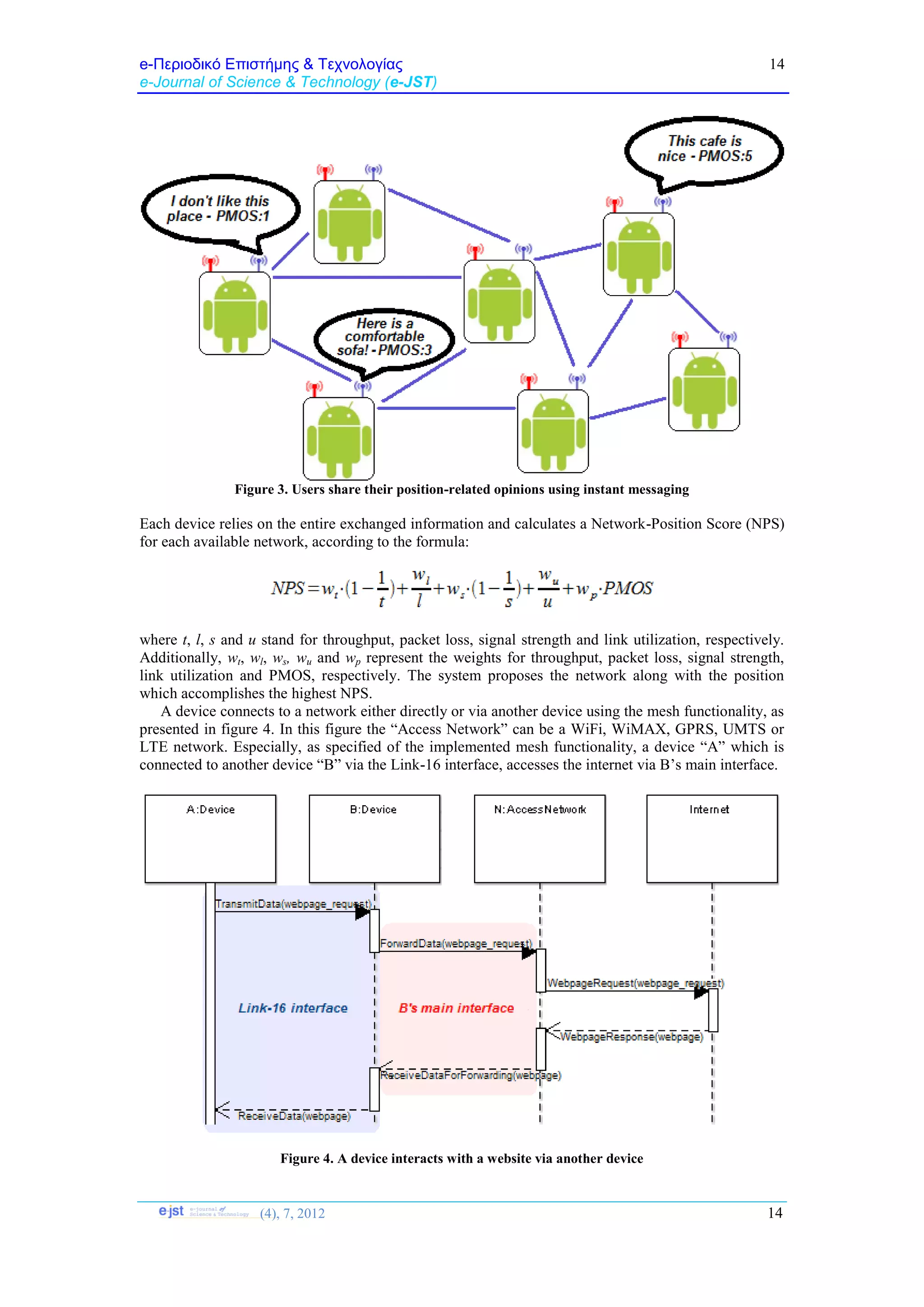 e-Περιοδικό Επιστήμης & Τεχνολογίας
e-Journal of Science & Technology (e-JST)
(4), 7, 2012 14
14
Figure 3. Users share their position-related opinions using instant messaging
Each device relies on the entire exchanged information and calculates a Network-Position Score (NPS)
for each available network, according to the formula:
where t, l, s and u stand for throughput, packet loss, signal strength and link utilization, respectively.
Additionally, wt, wl, ws, wu and wp represent the weights for throughput, packet loss, signal strength,
link utilization and PMOS, respectively. The system proposes the network along with the position
which accomplishes the highest NPS.
A device connects to a network either directly or via another device using the mesh functionality, as
presented in figure 4. In this figure the “Access Network” can be a WiFi, WiMAX, GPRS, UMTS or
LTE network. Especially, as specified of the implemented mesh functionality, a device “A” which is
connected to another device “B” via the Link-16 interface, accesses the internet via B’s main interface.
Figure 4. A device interacts with a website via another device
 