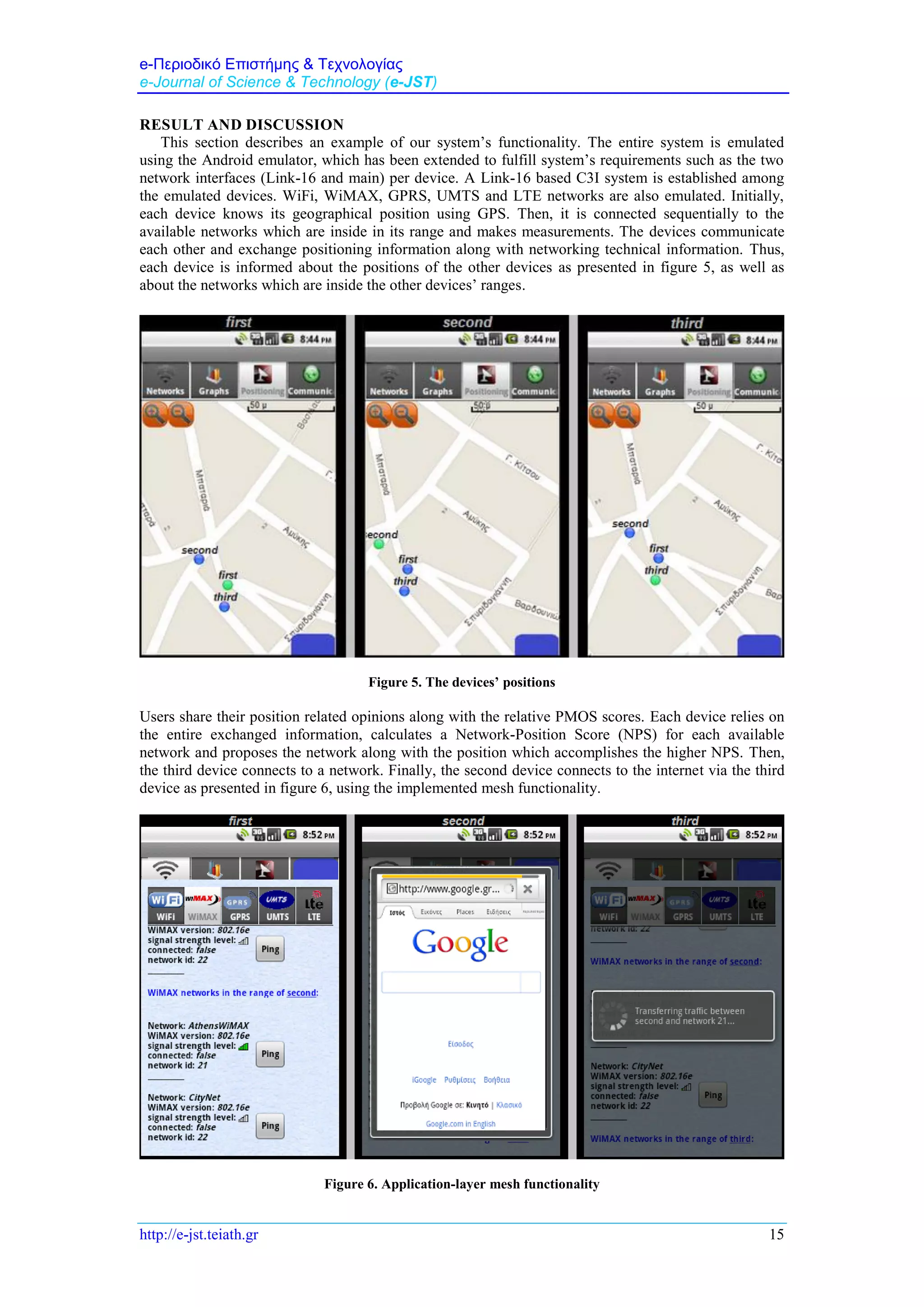 e-Περιοδικό Επιστήμης & Τεχνολογίας
e-Journal of Science & Technology (e-JST)
http://e-jst.teiath.gr 15
RESULT AND DISCUSSION
This section describes an example of our system’s functionality. The entire system is emulated
using the Android emulator, which has been extended to fulfill system’s requirements such as the two
network interfaces (Link-16 and main) per device. A Link-16 based C3I system is established among
the emulated devices. WiFi, WiMAX, GPRS, UMTS and LTE networks are also emulated. Initially,
each device knows its geographical position using GPS. Then, it is connected sequentially to the
available networks which are inside in its range and makes measurements. The devices communicate
each other and exchange positioning information along with networking technical information. Thus,
each device is informed about the positions of the other devices as presented in figure 5, as well as
about the networks which are inside the other devices’ ranges.
Figure 5. The devices’ positions
Users share their position related opinions along with the relative PMOS scores. Each device relies on
the entire exchanged information, calculates a Network-Position Score (NPS) for each available
network and proposes the network along with the position which accomplishes the higher NPS. Then,
the third device connects to a network. Finally, the second device connects to the internet via the third
device as presented in figure 6, using the implemented mesh functionality.
Figure 6. Application-layer mesh functionality
 