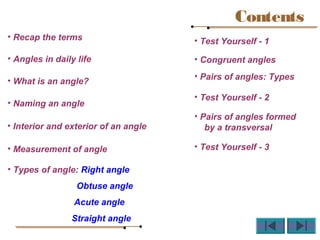 Contents
• Recap the terms
• Angles in daily life
• What is an angle?
• Naming an angle
• Interior and exterior of an angle
• Measurement of angle
• Types of angle: Right angle
Obtuse angle
Acute angle
Straight angle
• Test Yourself - 1
• Congruent angles
• Pairs of angles: Types
• Test Yourself - 2
• Pairs of angles formed
by a transversal
• Test Yourself - 3
 