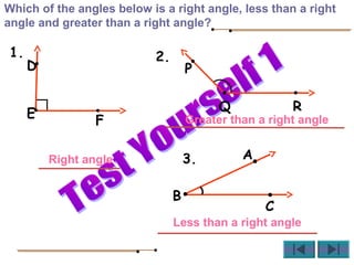 A
B
C
D
E
F
P
Q R
Which of the angles below is a right angle, less than a right
angle and greater than a right angle?
Right angle
Greater than a right angle
Less than a right angle
1. 2.
3.
 