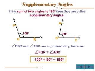 If the sum of two angles is 1800
then they are called
supplementary angles.
∠PQR and ∠ABC are supplementary, because
1000
+ 800
= 1800
RQ
P
A
B
C
1000
800
∠PQR + ∠ABC
Supplementary Angles
 