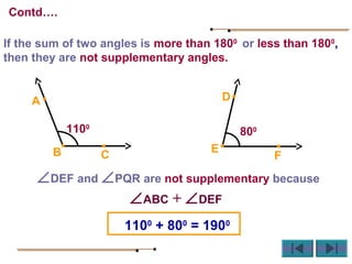 If the sum of two angles is more than 1800
or less than 1800
,
then they are not supplementary angles.
∠DEF and ∠PQR are not supplementary because
∠ABC + ∠DEF
1100
+ 800
= 1900
D
E
F
800
CB
A
1100
Contd….
 
