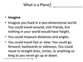 • Imagine
• Imagine you lived in a two-dimensional world.
You could travel around, visit friends, but
nothing in your world would have height.
• You could measure distances and angles.
• You could travel fast or slow. You could go
forward, backwards or sideways. You could
move in straight lines, circles, or anything so
long as you never go up or down.
What is a Plane?
 