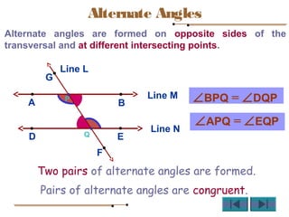Alternate Angles
Alternate angles are formed on opposite sides of the
transversal and at different intersecting points.
Line M
BA
Line N
D E
L
P
Q
G
F
Line L
∠BPQ = ∠DQP
∠APQ = ∠EQP
Pairs of alternate angles are congruent.
Two pairs of alternate angles are formed.
 