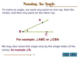 To name an angle, we name any point on one ray, then the
vertex, and then any point on the other ray.
For example: ∠ABC or ∠CBA
We may also name this angle only by the single letter of the
vertex, for example ∠B.
A
B
C
Naming An Angle
 
