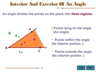 An angle divides the points on the plane into three regions:
A
B
C
F
R
P
T
X
InteriorAnd ExteriorOf An Angle
• Points lying on the angle
(An angle)
• Points within the angle
(Its interior portion. )
• Points outside the angle
(Its exterior portion. )
 