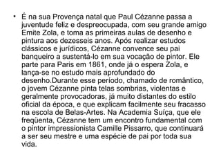 • É na sua Provença natal que Paul Cézanne passa a
  juventude feliz e despreocupada, com seu grande amigo
  Emite Zola, e toma as primeiras aulas de desenho e
  pintura aos dezesseis anos. Após realizar estudos
  clássicos e jurídicos, Cézanne convence seu pai
  banqueiro a sustentá-lo em sua vocação de pintor. Ele
  parte para Paris em 1861, onde já o espera Zola, e
  lança-se no estudo mais aprofundado do
  desenho.Durante esse período, chamado de romântico,
  o jovem Cézanne pinta telas sombrias, violentas e
  geralmente provocadoras, já muito distantes do estilo
  oficial da época, e que explicam facilmente seu fracasso
  na escola de Belas-Artes. Na Academia Suíça, que ele
  freqüenta, Cézanne tem um encontro fundamental com
  o pintor impressionista Camille Pissarro, que continuará
  a ser seu mestre e uma espécie de pai por toda sua
  vida.
 