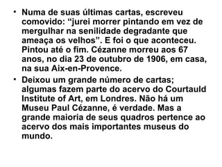 • Numa de suas últimas cartas, escreveu
  comovido: “jurei morrer pintando em vez de
  mergulhar na senilidade degradante que
  ameaça os velhos”. E foi o que aconteceu.
  Pintou até o fim. Cézanne morreu aos 67
  anos, no dia 23 de outubro de 1906, em casa,
  na sua Aix-en-Provence.
• Deixou um grande número de cartas;
  algumas fazem parte do acervo do Courtauld
  Institute of Art, em Londres. Não há um
  Museu Paul Cézanne, é verdade. Mas a
  grande maioria de seus quadros pertence ao
  acervo dos mais importantes museus do
  mundo.
 