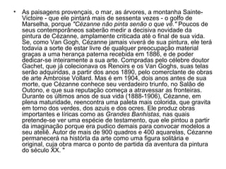 • As paisagens provençais, o mar, as árvores, a montanha Sainte-
  Victoire - que ele pintará mais de sessenta vezes - o golfo de
  Marselha, porque "Cézanne não pinta senão o que vê." Poucos de
  seus contemporâneos saberão medir a decisiva novidade da
  pintura de Cézanne, amplamente criticada até o final de sua vida.
  Se, como Van Gogh, Cézanne jamais viverá de sua pintura, ele terá
  todavia a sorte de estar livre de qualquer preocupação material
  graças a uma herança paterna recebida em 1886, e de poder
  dedicar-se inteiramente a sua arte. Compradas pelo célebre doutor
  Gachet, que já colecionava os Renoirs e os Van Goghs, suas telas
  serão adquiridas, a partir dos anos 1890, pelo comerclante de obras
  de arte Ambroise Vollard. Mas é em 1904, dois anos antes de sua
  morte, que Cézanne conhece seu verdadeiro triunfo, no Salão de
  Outono, e que sua reputação começa a atravessar as fronteiras.
  Durante os últimos anos de sua vida (1888-1906), Cézanne, em
  plena maturidade, reencontra uma paleta mais colorida, que gravita
  em torno dos verdes, dos azuis e dos ocres. Ele produz obras
  importantes e líricas como as Grandes Banhistas, nas quais
  pretende-se ver uma espécie de testamento, que ele pintou a partir
  da imaginação porque era pudico demais para convocar modelos a
  seu ateliê. Autor de mais de 900 quadros e 400 aquarelas, Cézanne
  permanecerá na histórIa da arte como uma figura solitária e
  original, cuja obra marca o ponto de partida da aventura da pintura
  do século XX. "
 