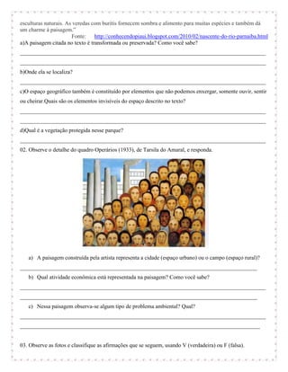 esculturas naturais. As veredas com buritis fornecem sombra e alimento para muitas espécies e também dá
um charme à paisagem.”
                       Fonte:    http://conhecendopiaui.blogspot.com/2010/02/nascente-do-rio-parnaiba.html
a)A paisagem citada no texto é transformada ou preservada? Como você sabe?
_______________________________________________________________________________________
_______________________________________________________________________________________
b)Onde ela se localiza?
_______________________________________________________________________________________
c)O espaço geográfico também é constituído por elementos que não podemos enxergar, somente ouvir, sentir
ou cheirar.Quais são os elementos invisíveis do espaço descrito no texto?
_______________________________________________________________________________________
_______________________________________________________________________________________
d)Qual é a vegetação protegida nesse parque?
_______________________________________________________________________________________
02. Observe o detalhe do quadro Operários (1933), de Tarsila do Amaral, e responda.




   a) A paisagem construída pela artista representa a cidade (espaço urbano) ou o campo (espaço rural)?
____________________________________________________________________________________
   b) Qual atividade econômica está representada na paisagem? Como você sabe?
_______________________________________________________________________________________
____________________________________________________________________________________
   c) Nessa paisagem observa-se algum tipo de problema ambiental? Qual?
_______________________________________________________________________________________
_____________________________________________________________________________________


03. Observe as fotos e classifique as afirmações que se seguem, usando V (verdadeira) ou F (falsa).
 