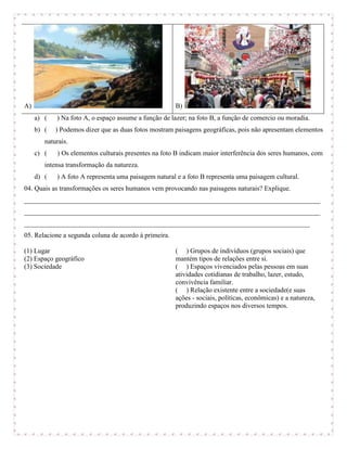 A)                                                     B)
     a) (   ) Na foto A, o espaço assume a função de lazer; na foto B, a função de comercio ou moradia.
     b) (   ) Podemos dizer que as duas fotos mostram paisagens geográficas, pois não apresentam elementos
        naturais.
     c) (   ) Os elementos culturais presentes na foto B indicam maior interferência dos seres humanos, com
        intensa transformação da natureza.
     d) (   ) A foto A representa uma paisagem natural e a foto B representa uma paisagem cultural.
04. Quais as transformações os seres humanos vem provocando nas paisagens naturais? Explique.
_______________________________________________________________________________________
_______________________________________________________________________________________
____________________________________________________________________________________
05. Relacione a segunda coluna de acordo à primeira.

(1) Lugar                                              ( ) Grupos de indivíduos (grupos sociais) que
(2) Espaço geográfico                                  mantém tipos de relações entre si.
(3) Sociedade                                          ( ) Espaços vivenciados pelas pessoas em suas
                                                       atividades cotidianas de trabalho, lazer, estudo,
                                                       convivência familiar.
                                                       ( ) Relação existente entre a sociedade(e suas
                                                       ações - sociais, políticas, econômicas) e a natureza,
                                                       produzindo espaços nos diversos tempos.
 