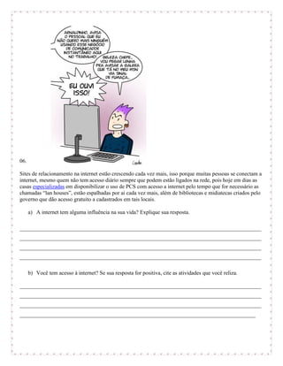 06.

Sites de relacionamento na internet estão crescendo cada vez mais, isso porque muitas pessoas se conectam a
internet, mesmo quem não tem acesso diário sempre que podem estão ligados na rede, pois hoje em dias as
casas especializadas em disponibilizar o uso de PCS com acesso a internet pelo tempo que for necessário as
chamadas “lan houses”, estão espalhadas por ai cada vez mais, além de bibliotecas e midiatecas criados pelo
governo que dão acesso gratuito a cadastrados em tais locais.

      a) A internet tem alguma influência na sua vida? Explique sua resposta.

_______________________________________________________________________________________
_______________________________________________________________________________________
_______________________________________________________________________________________
_______________________________________________________________________________________

      b) Você tem acesso à internet? Se sua resposta for positiva, cite as atividades que você reliza.

_______________________________________________________________________________________
_______________________________________________________________________________________
_______________________________________________________________________________________
_____________________________________________________________________________________
 