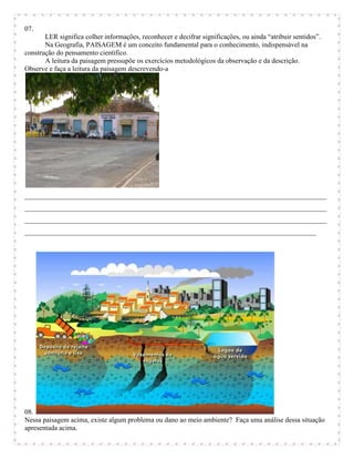 07.
       LER significa colher informações, reconhecer e decifrar significações, ou ainda “atribuir sentidos”.
       Na Geografia, PAISAGEM é um conceito fundamental para o conhecimento, indispensável na
construção do pensamento científico.
       A leitura da paisagem pressupõe os exercícios metodológicos da observação e da descrição.
Observe e faça a leitura da paisagem descrevendo-a




_______________________________________________________________________________________
_______________________________________________________________________________________
_______________________________________________________________________________________
____________________________________________________________________________________




08.
Nessa paisagem acima, existe algum problema ou dano ao meio ambiente? Faça uma análise dessa situação
apresentada acima.
 