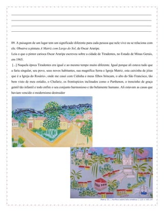 _______________________________________________________________________________________
_______________________________________________________________________________________
_______________________________________________________________________________________
_______________________________________________________________________________________



09. A paisagem de um lugar tem um significado diferente para cada pessoa que nele vive ou se relaciona com
ele. Observe a pintura A Matriz com Largo do Sol, de Oscar Araripe.
Leia o que o pintor carioca Oscar Araripe escreveu sobre a cidade de Tiradentes, no Estado de Minas Gerais,
em 1965.
[...] Naquela época Tiradentes era igual e ao mesmo tempo muito diferente. Igual porque ali estava tudo que
a faria singular, seu povo, seus novos habitantes, sua magnífica Serra e Igreja Matriz, esta caixinha de jóias
que é a Igreja do Rosário-, onde me casei com Cidinha e meus filhos brincam, o alto do São Francisco, tão
bem visto de meu estúdio, o Chafariz, os frontispícios inclinados como o Parthenon, o trenzinho de graça
gentil tão infantil e todo enfim o seu conjunto harmonioso e tão belamente humano. Ali estavam as casas que
haviam vencido o modernismo destruidor




                                                                      Matriz III. | Acrílico sobre tela sintética | 110 x 160 cm
 