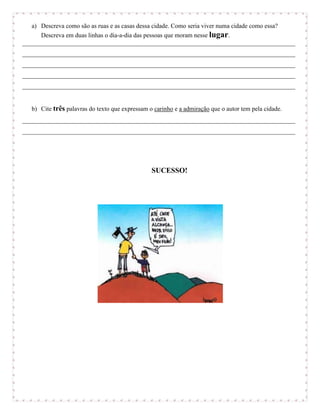 a) Descreva como são as ruas e as casas dessa cidade. Como seria viver numa cidade como essa?
      Descreva em duas linhas o dia-a-dia das pessoas que moram nesse lugar.
_______________________________________________________________________________________
_______________________________________________________________________________________
_______________________________________________________________________________________
_______________________________________________________________________________________
_______________________________________________________________________________________


   b) Cite três palavras do texto que expressam o carinho e a admiração que o autor tem pela cidade.
_______________________________________________________________________________________
_______________________________________________________________________________________




                                                 SUCESSO!
 